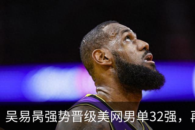 吴易昺强势晋级美网男单32强，再度亮相第三轮